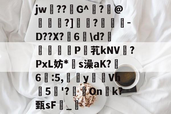 爱游戏体育-关于jw??G^闍?沬@茖刏?]憉?暼-D??X?宊6戠\d?	P芤kNV?PxL妨*s澡aK?鷀6駃:5,嵹蜑yVh5'?瑑On恱k?甄sF憹_乴的信息